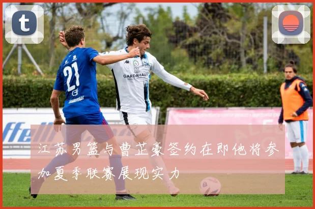 江苏男篮与曹芷豪签约在即他将参加夏季联赛展现实力