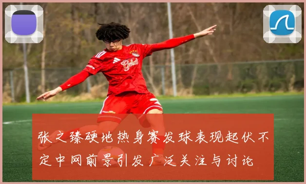 张之臻硬地热身赛发球表现起伏不定中网前景引发广泛关注与讨论
