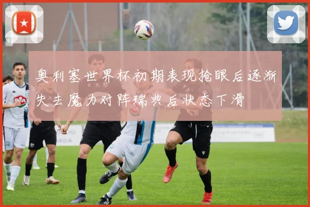 奥利塞世界杯初期表现抢眼后逐渐失去魔力对阵瑞典后状态下滑