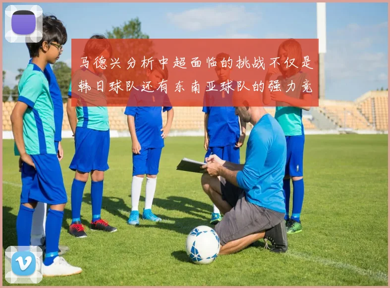 马德兴分析中超面临的挑战不仅是韩日球队还有东南亚球队的强力竞争