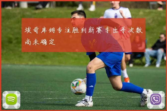 埃奇库姆专注胜利新赛季出手次数尚未确定