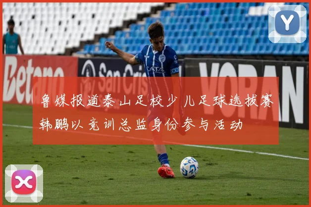 鲁媒报道泰山足校少儿足球选拔赛韩鹏以竞训总监身份参与活动